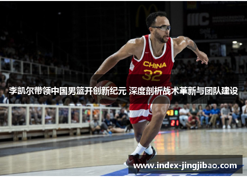 李凯尔带领中国男篮开创新纪元 深度剖析战术革新与团队建设