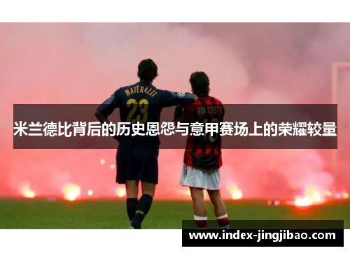 米兰德比背后的历史恩怨与意甲赛场上的荣耀较量