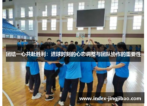 团结一心共赴胜利：进球时刻的心态调整与团队协作的重要性