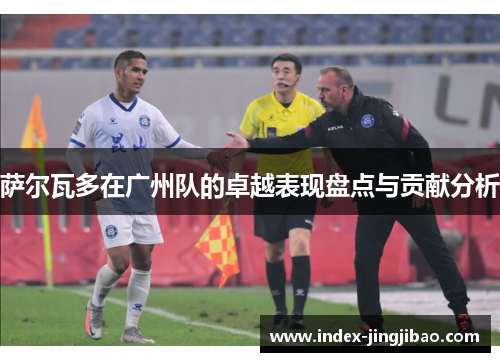 萨尔瓦多在广州队的卓越表现盘点与贡献分析