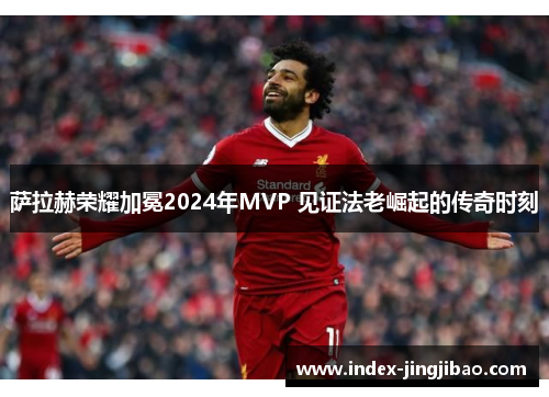 萨拉赫荣耀加冕2024年MVP 见证法老崛起的传奇时刻