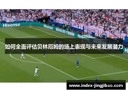 如何全面评估贝林厄姆的场上表现与未来发展潜力
