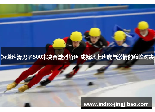短道速滑男子500米决赛激烈角逐 成就冰上速度与激情的巅峰对决