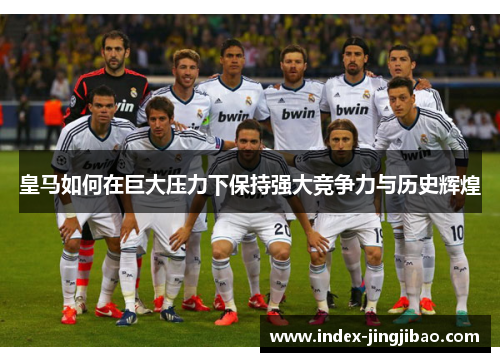 皇马如何在巨大压力下保持强大竞争力与历史辉煌