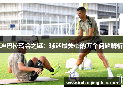 迪巴拉转会之谜：球迷最关心的五个问题解析
