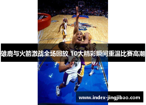 雄鹿与火箭激战全场回放 10大精彩瞬间重温比赛高潮