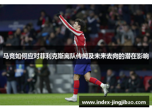 马竞如何应对菲利克斯离队传闻及未来去向的潜在影响