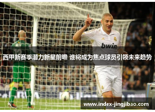 西甲新赛季潜力新星前瞻 谁将成为焦点球员引领未来趋势